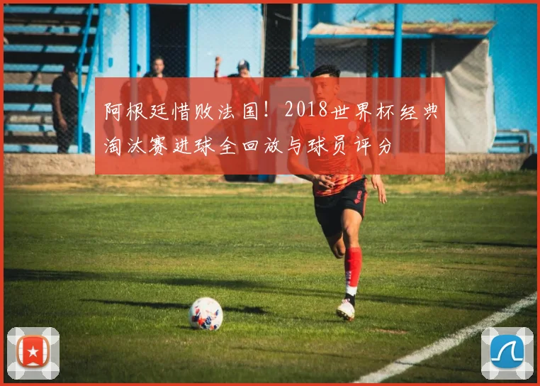 阿根廷惜败法国!2018世界杯经典淘汰赛进球全回放与球员评分