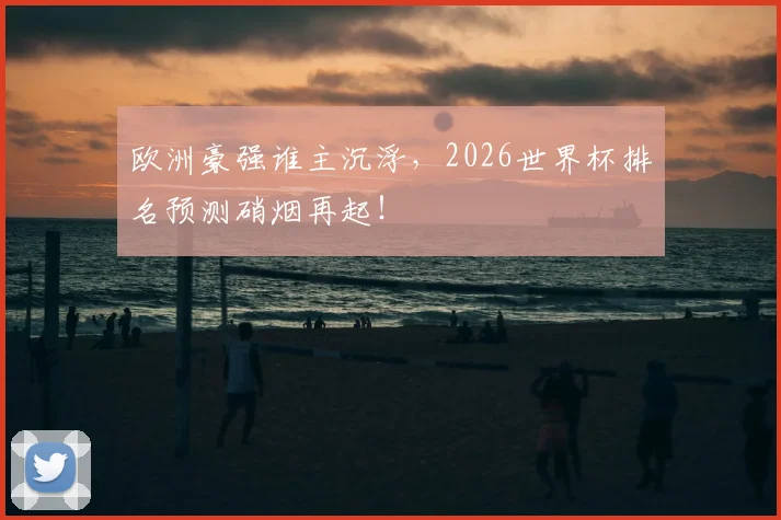 欧洲豪强谁主沉浮,2026世界杯排名预测硝烟再起!