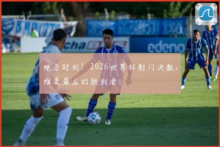 绝杀时刻!2026世界杯射门次数,谁是最后的胜利者