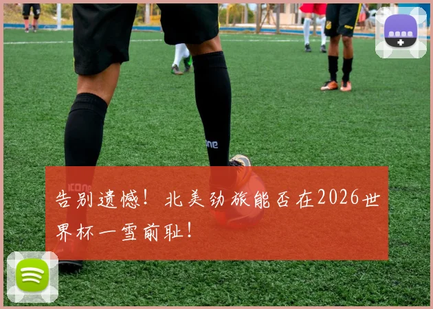 告别遗憾！北美劲旅能否在2026世界杯一雪前耻！