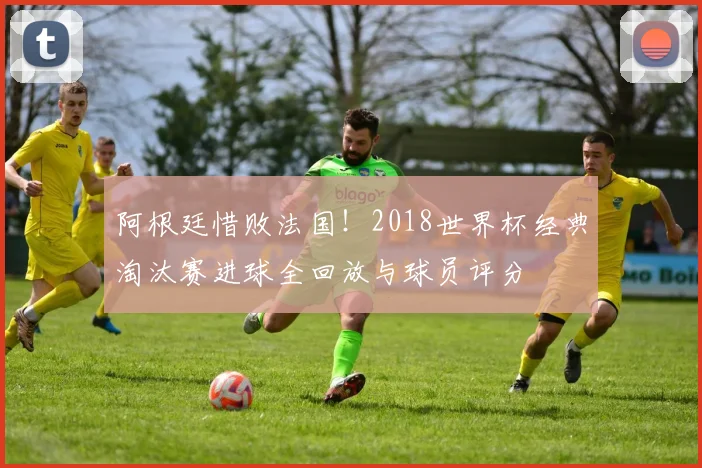 阿根廷惜败法国！2018世界杯经典淘汰赛进球全回放与球员评分