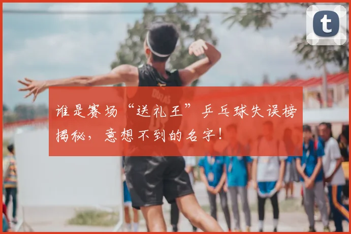 谁是赛场“送礼王”乒乓球失误榜揭秘，意想不到的名字！