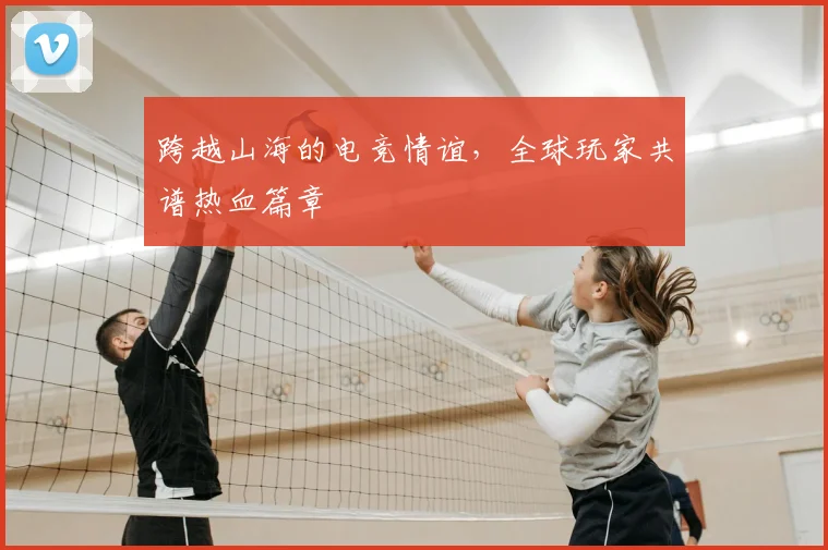 跨越山海的电竞情谊，全球玩家共谱热血篇章