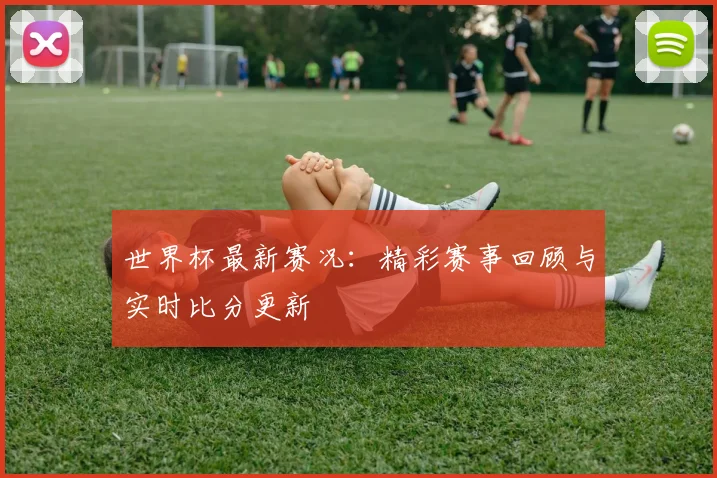 世界杯最新赛况：精彩赛事回顾与实时比分更新