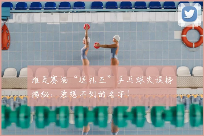 谁是赛场“送礼王”乒乓球失误榜揭秘，意想不到的名字！