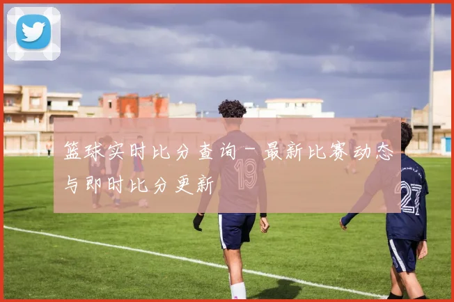 篮球实时比分查询 - 最新比赛动态与即时比分更新
