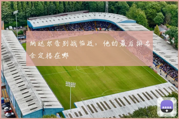 纳达尔告别战临近,他的最后排名会定格在哪