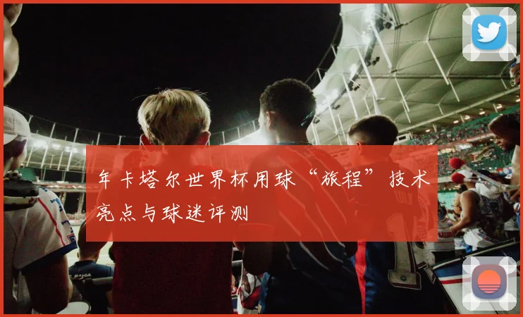 年卡塔尔世界杯用球“旅程”技术亮点与球迷评测