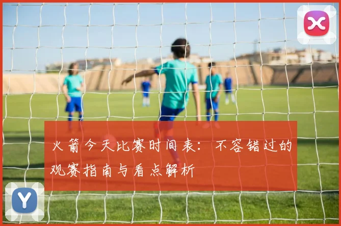 火箭今天比赛时间表：不容错过的观赛指南与看点解析