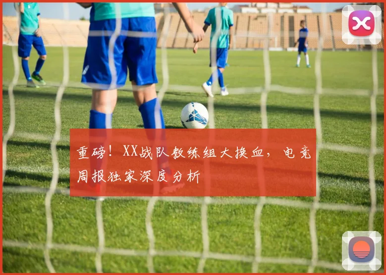 重磅！XX战队教练组大换血，电竞周报独家深度分析