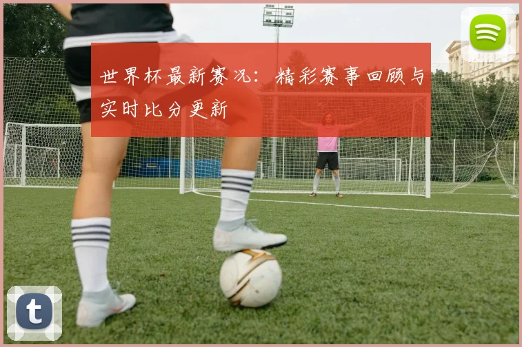 世界杯最新赛况：精彩赛事回顾与实时比分更新