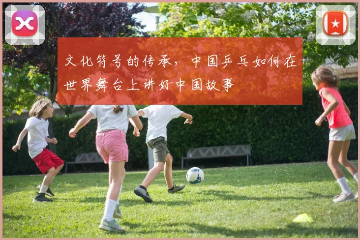 文化符号的传承，中国乒乓如何在世界舞台上讲好中国故事