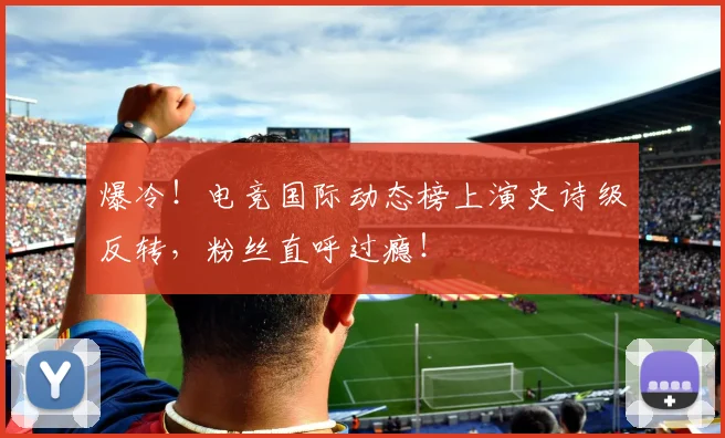 爆冷！电竞国际动态榜上演史诗级反转，粉丝直呼过瘾！