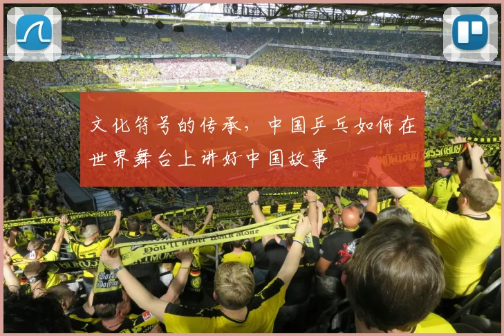 文化符号的传承,中国乒乓如何在世界舞台上讲好中国故事
